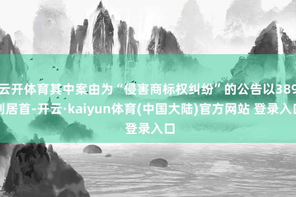 云开体育其中案由为“侵害商标权纠纷”的公告以389则居首-开云·kaiyun体育(中国大陆)官方网站 登录入口