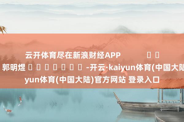 云开体育尽在新浪财经APP            						牵累裁剪：郭明煜 							-开云·kaiyun体育(中国大陆)官方网站 登录入口