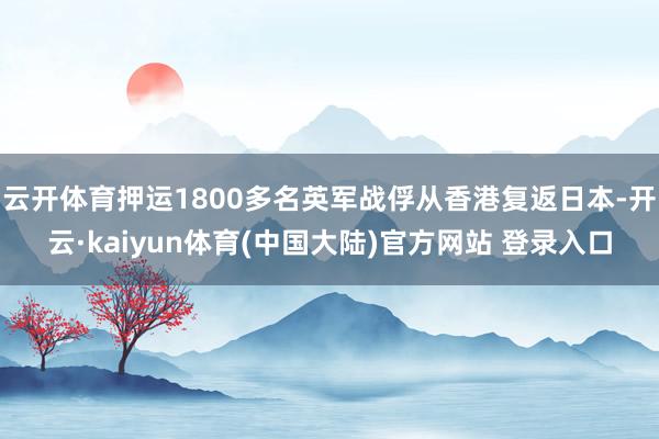 云开体育押运1800多名英军战俘从香港复返日本-开云·kaiyun体育(中国大陆)官方网站 登录入口