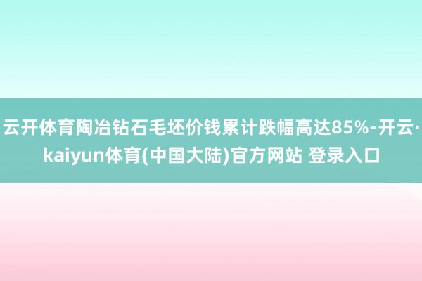 云开体育陶冶钻石毛坯价钱累计跌幅高达85%-开云·kaiyun体育(中国大陆)官方网站 登录入口