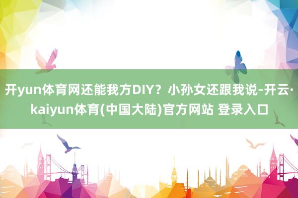 开yun体育网还能我方DIY？小孙女还跟我说-开云·kaiyun体育(中国大陆)官方网站 登录入口