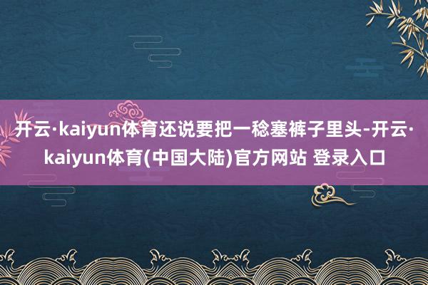 开云·kaiyun体育还说要把一稔塞裤子里头-开云·kaiyun体育(中国大陆)官方网站 登录入口