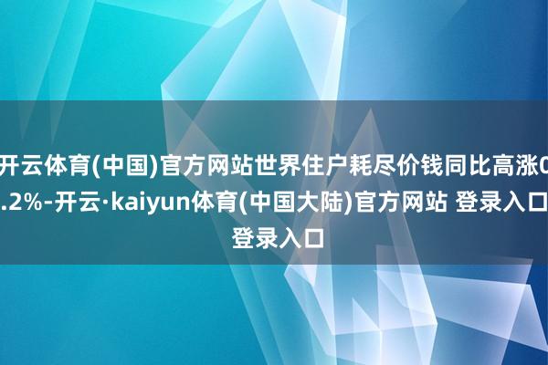 开云体育(中国)官方网站世界住户耗尽价钱同比高涨0.2%-开云·kaiyun体育(中国大陆)官方网站 登录入口