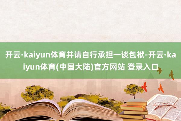 开云·kaiyun体育并请自行承担一谈包袱-开云·kaiyun体育(中国大陆)官方网站 登录入口
