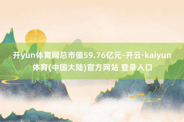 开yun体育网总市值59.76亿元-开云·kaiyun体育(中国大陆)官方网站 登录入口