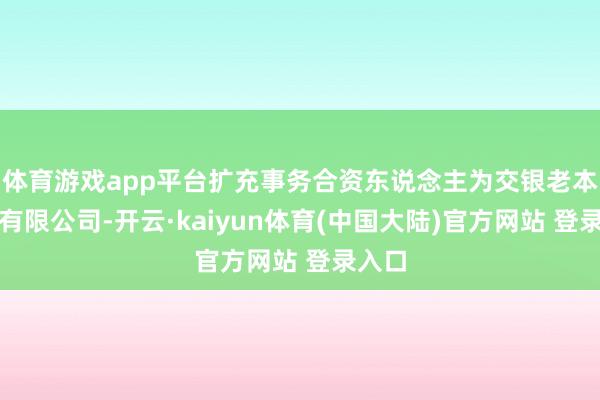体育游戏app平台扩充事务合资东说念主为交银老本贬责有限公司-开云·kaiyun体育(中国大陆)官方网站 登录入口