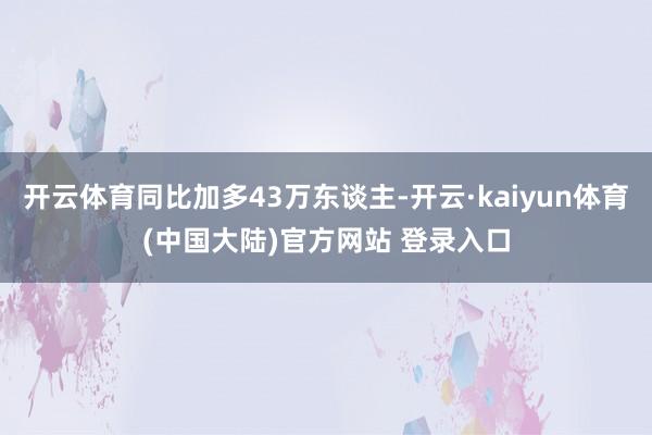 开云体育同比加多43万东谈主-开云·kaiyun体育(中国大陆)官方网站 登录入口