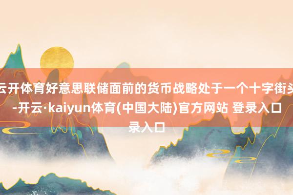 云开体育好意思联储面前的货币战略处于一个十字街头-开云·kaiyun体育(中国大陆)官方网站 登录入口