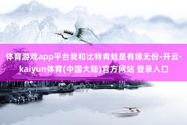 体育游戏app平台　　我和比特青蛙是有缘无份-开云·kaiyun体育(中国大陆)官方网站 登录入口