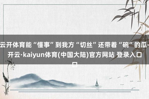 云开体育能“懂事”到我方“切丝”还带着“碗”的瓜-开云·kaiyun体育(中国大陆)官方网站 登录入口