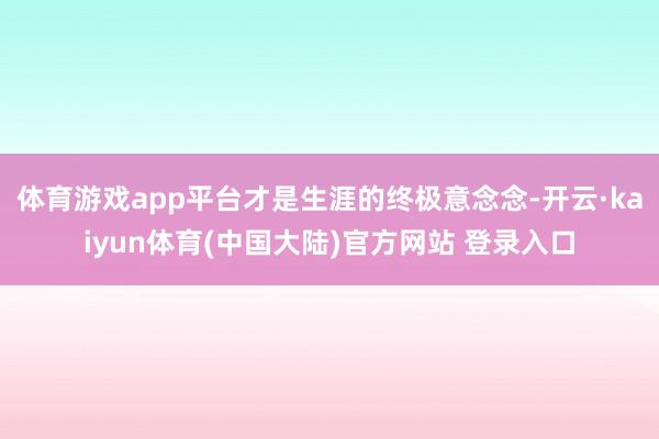 体育游戏app平台才是生涯的终极意念念-开云·kaiyun体育(中国大陆)官方网站 登录入口