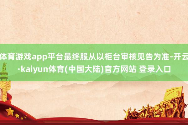 体育游戏app平台最终服从以柜台审核见告为准-开云·kaiyun体育(中国大陆)官方网站 登录入口