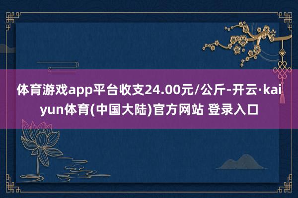 体育游戏app平台收支24.00元/公斤-开云·kaiyun体育(中国大陆)官方网站 登录入口