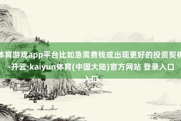体育游戏app平台比如急需费钱或出现更好的投资契机-开云·kaiyun体育(中国大陆)官方网站 登录入口