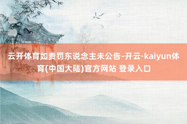 云开体育如责罚东说念主未公告-开云·kaiyun体育(中国大陆)官方网站 登录入口