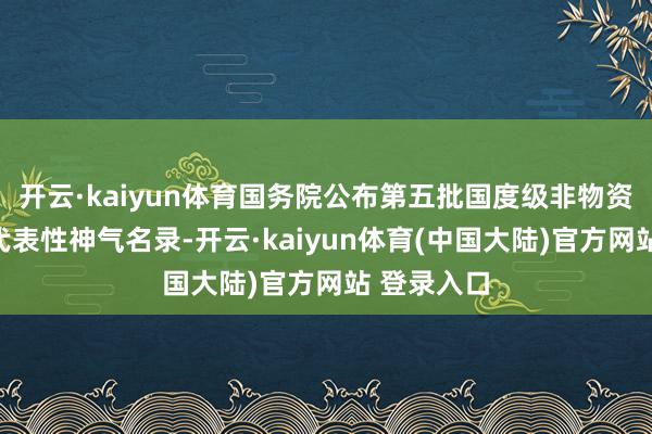 开云·kaiyun体育国务院公布第五批国度级非物资文化遗产代表性神气名录-开云·kaiyun体育(中国大陆)官方网站 登录入口