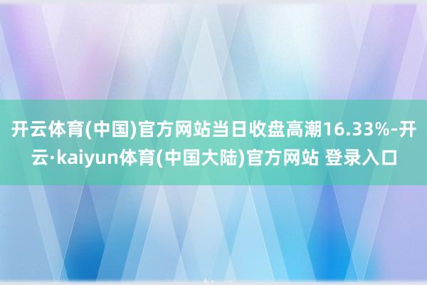 开云体育(中国)官方网站当日收盘高潮16.33%-开云·kaiyun体育(中国大陆)官方网站 登录入口