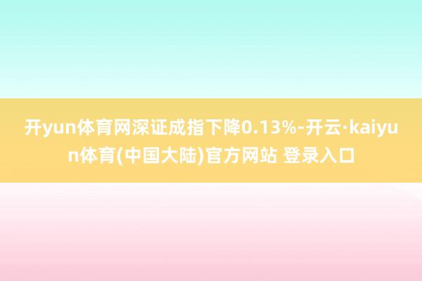 开yun体育网深证成指下降0.13%-开云·kaiyun体育(中国大陆)官方网站 登录入口