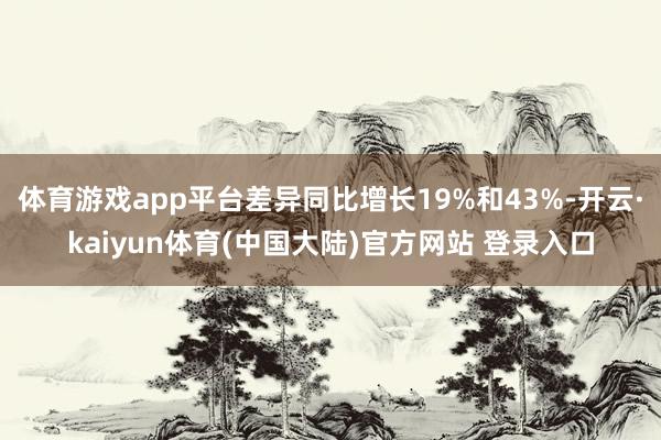 体育游戏app平台差异同比增长19%和43%-开云·kaiyun体育(中国大陆)官方网站 登录入口