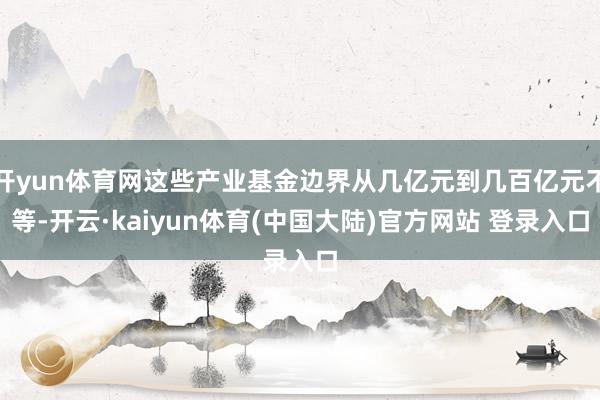 开yun体育网这些产业基金边界从几亿元到几百亿元不等-开云·kaiyun体育(中国大陆)官方网站 登录入口