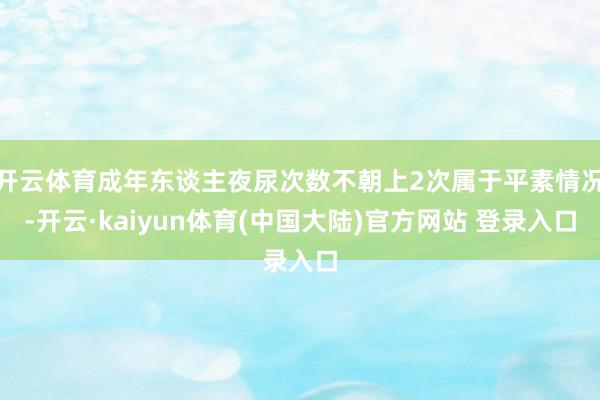 开云体育成年东谈主夜尿次数不朝上2次属于平素情况-开云·kaiyun体育(中国大陆)官方网站 登录入口