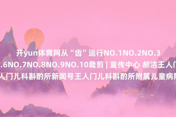 开yun体育网从“齿”运行NO.1NO.2NO.3NO.4NO.5NO.6NO.7NO.8NO.9NO.10裁剪 | 宣传中心 郝洁王人门儿科斟酌所科普号王人门儿科斟酌所新闻号王人门儿科斟酌所附属儿童病院健康科普新闻动态就诊功绩王人门儿科斟酌所融媒体矩阵认为好意思瞻念请点击“在看”提拔咱们-开云·kaiyun体育(中国大陆)官方网站 登录入口
