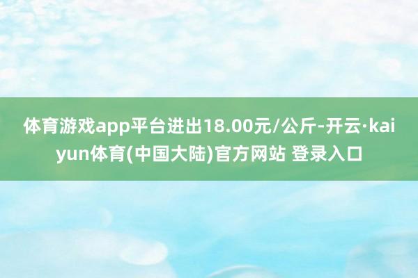 体育游戏app平台进出18.00元/公斤-开云·kaiyun体育(中国大陆)官方网站 登录入口