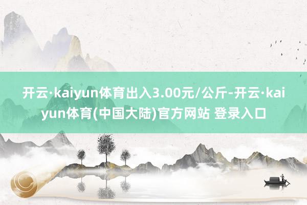开云·kaiyun体育出入3.00元/公斤-开云·kaiyun体育(中国大陆)官方网站 登录入口