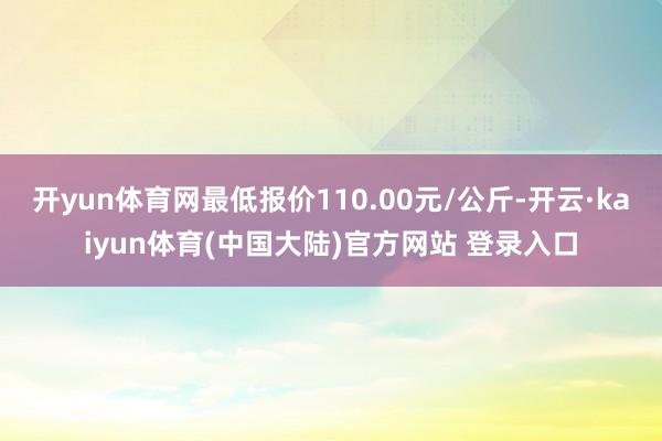 开yun体育网最低报价110.00元/公斤-开云·kaiyun体育(中国大陆)官方网站 登录入口