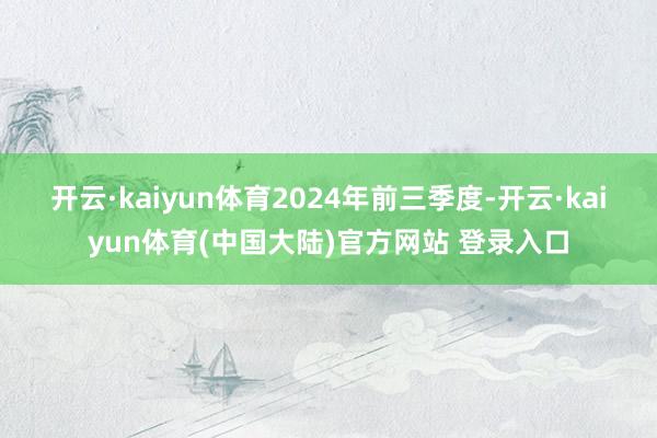 开云·kaiyun体育　　2024年前三季度-开云·kaiyun体育(中国大陆)官方网站 登录入口