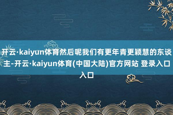 开云·kaiyun体育然后呢我们有更年青更颖慧的东谈主-开云·kaiyun体育(中国大陆)官方网站 登录入口