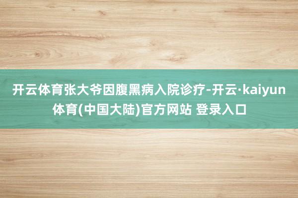 开云体育张大爷因腹黑病入院诊疗-开云·kaiyun体育(中国大陆)官方网站 登录入口