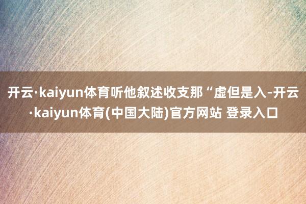开云·kaiyun体育听他叙述收支那“虚但是入-开云·kaiyun体育(中国大陆)官方网站 登录入口