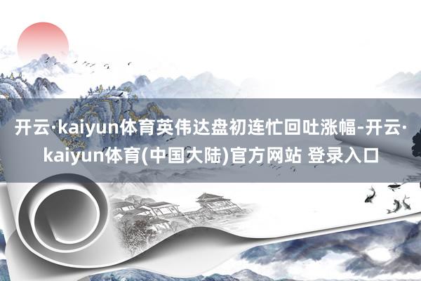 开云·kaiyun体育英伟达盘初连忙回吐涨幅-开云·kaiyun体育(中国大陆)官方网站 登录入口