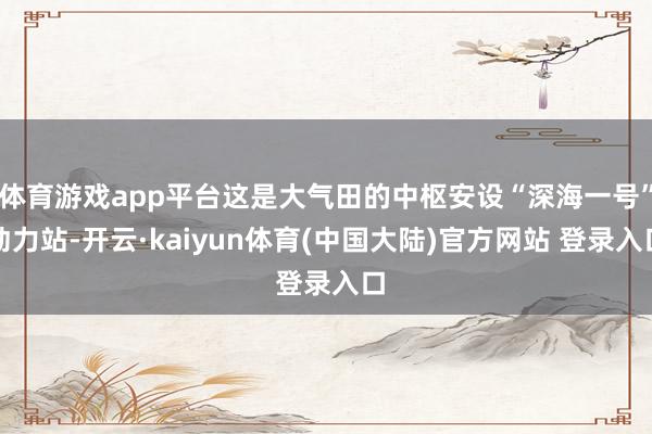 体育游戏app平台这是大气田的中枢安设“深海一号”动力站-开云·kaiyun体育(中国大陆)官方网站 登录入口