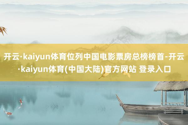 开云·kaiyun体育位列中国电影票房总榜榜首-开云·kaiyun体育(中国大陆)官方网站 登录入口
