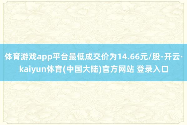 体育游戏app平台最低成交价为14.66元/股-开云·kaiyun体育(中国大陆)官方网站 登录入口
