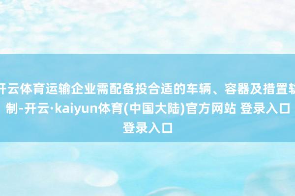开云体育运输企业需配备投合适的车辆、容器及措置轨制-开云·kaiyun体育(中国大陆)官方网站 登录入口