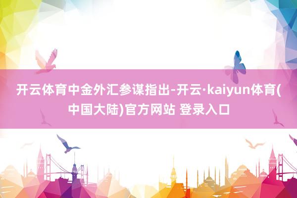 开云体育 中金外汇参谋指出-开云·kaiyun体育(中国大陆)官方网站 登录入口
