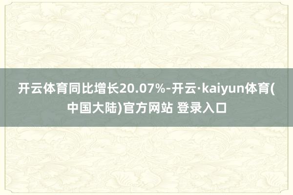 开云体育同比增长20.07%-开云·kaiyun体育(中国大陆)官方网站 登录入口