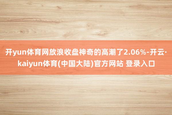开yun体育网放浪收盘神奇的高潮了2.06%-开云·kaiyun体育(中国大陆)官方网站 登录入口