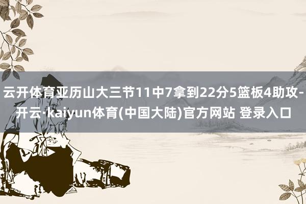云开体育亚历山大三节11中7拿到22分5篮板4助攻-开云·kaiyun体育(中国大陆)官方网站 登录入口