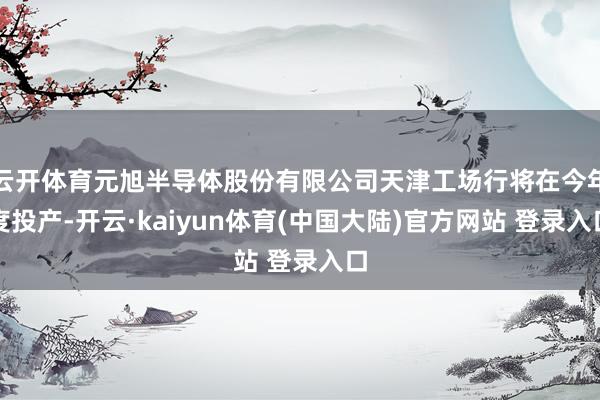 云开体育元旭半导体股份有限公司天津工场行将在今年度投产-开云·kaiyun体育(中国大陆)官方网站 登录入口