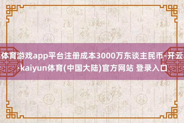 体育游戏app平台注册成本3000万东谈主民币-开云·kaiyun体育(中国大陆)官方网站 登录入口