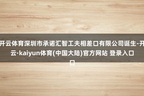 开云体育深圳市承诺汇智工夫相差口有限公司诞生-开云·kaiyun体育(中国大陆)官方网站 登录入口