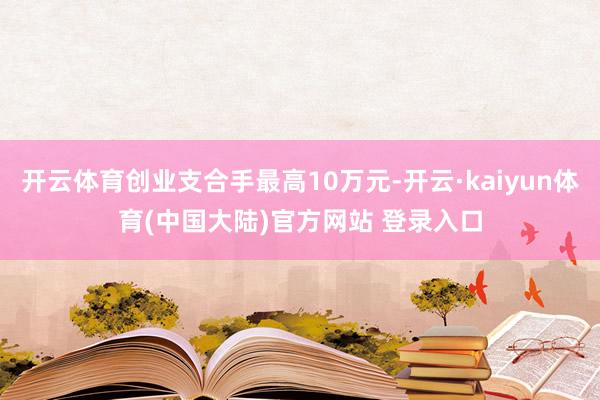 开云体育创业支合手最高10万元-开云·kaiyun体育(中国大陆)官方网站 登录入口