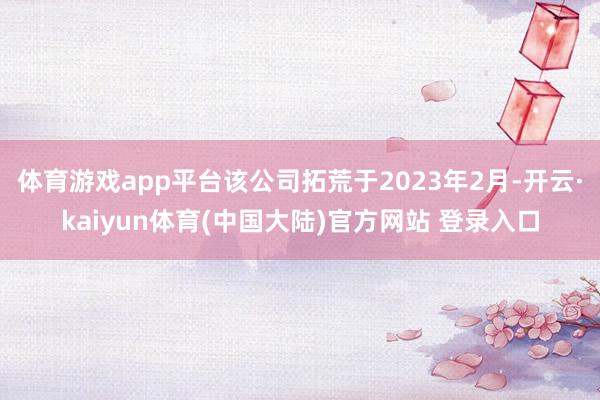 体育游戏app平台该公司拓荒于2023年2月-开云·kaiyun体育(中国大陆)官方网站 登录入口