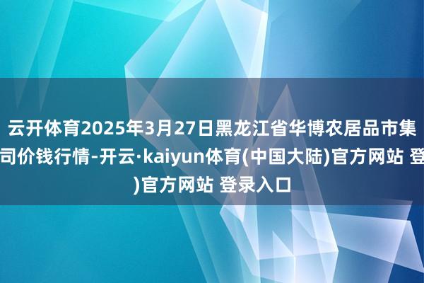 云开体育2025年3月27日黑龙江省华博农居品市集有限公司价钱行情-开云·kaiyun体育(中国大陆)官方网站 登录入口