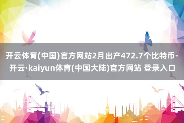 开云体育(中国)官方网站2月出产472.7个比特币-开云·kaiyun体育(中国大陆)官方网站 登录入口