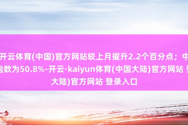 开云体育(中国)官方网站较上月擢升2.2个百分点；中国仓储指数为50.8%-开云·kaiyun体育(中国大陆)官方网站 登录入口
